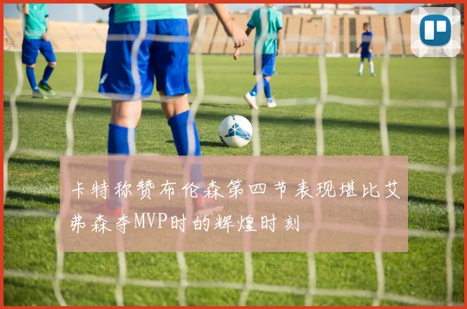 卡特称赞布伦森第四节表现堪比艾弗森夺MVP时的辉煌时刻