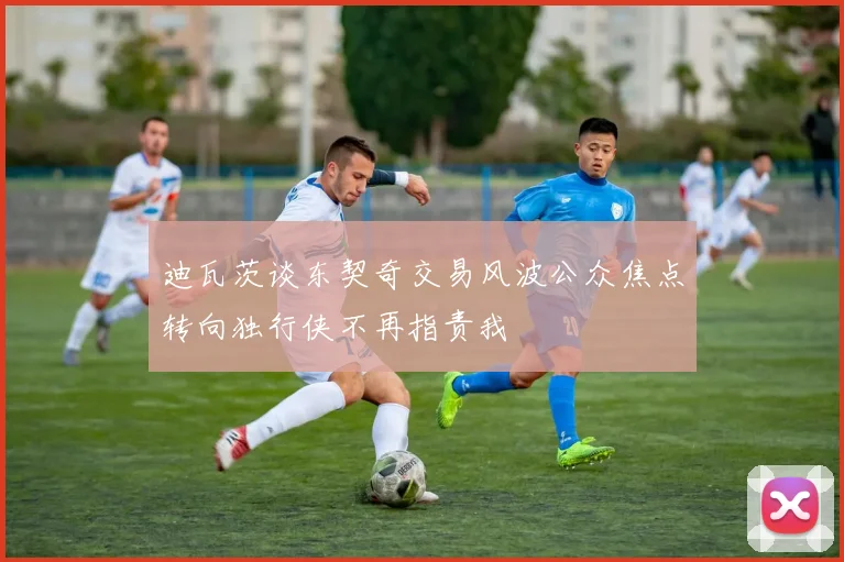 迪瓦茨谈东契奇交易风波公众焦点转向独行侠不再指责我