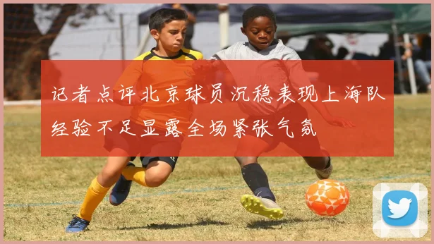 记者点评北京球员沉稳表现上海队经验不足显露全场紧张气氛