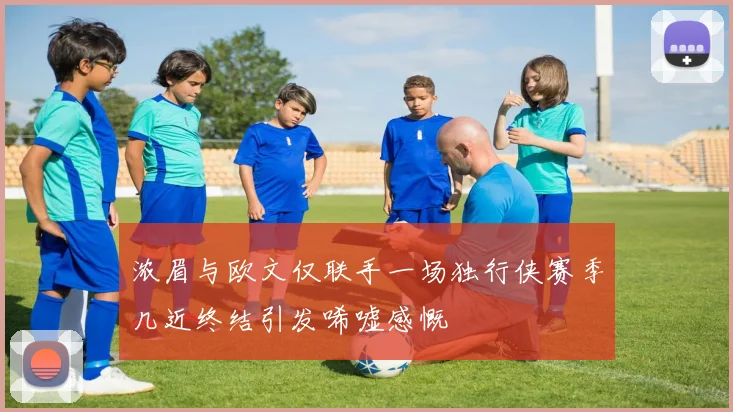 浓眉与欧文仅联手一场独行侠赛季几近终结引发唏嘘感慨