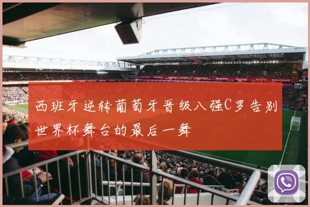 西班牙逆转葡萄牙晋级八强C罗告别世界杯舞台的最后一舞