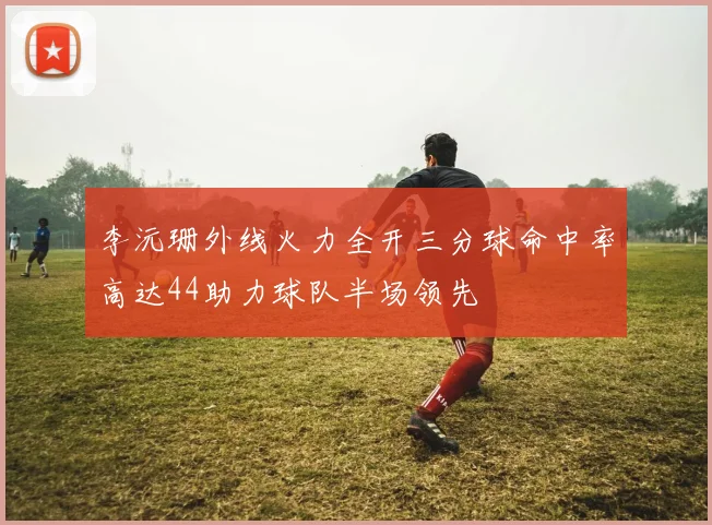 李沅珊外线火力全开三分球命中率高达44助力球队半场领先