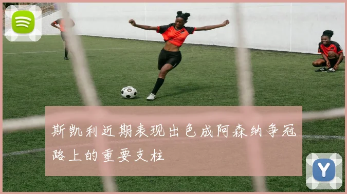 斯凯利近期表现出色成阿森纳争冠路上的重要支柱