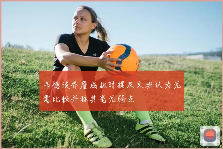 韦德谈乔詹成就时提及文班认为无需比较并称其毫无弱点