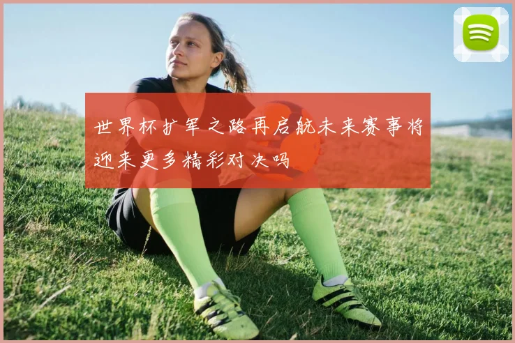 世界杯扩军之路再启航未来赛事将迎来更多精彩对决吗