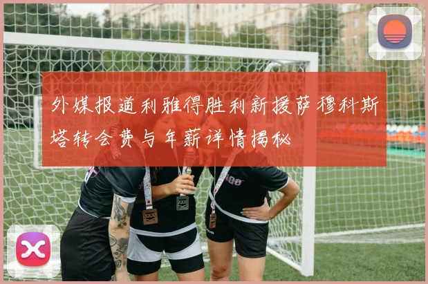外媒报道利雅得胜利新援萨穆科斯塔转会费与年薪详情揭秘