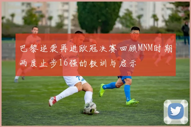 巴黎逆袭再进欧冠决赛回顾MNM时期两度止步16强的教训与启示