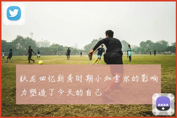 狄龙回忆新秀时期小加索尔的影响力塑造了今天的自己