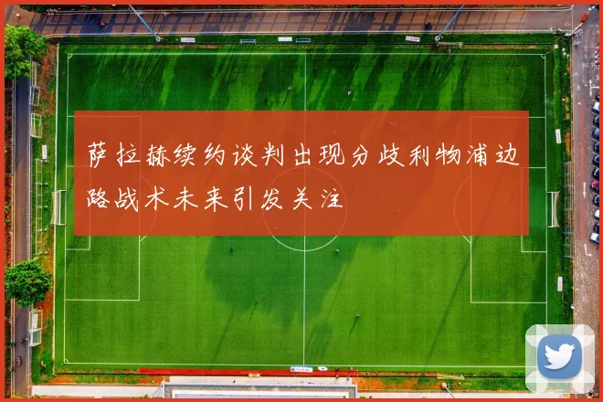 萨拉赫续约谈判出现分歧利物浦边路战术未来引发关注