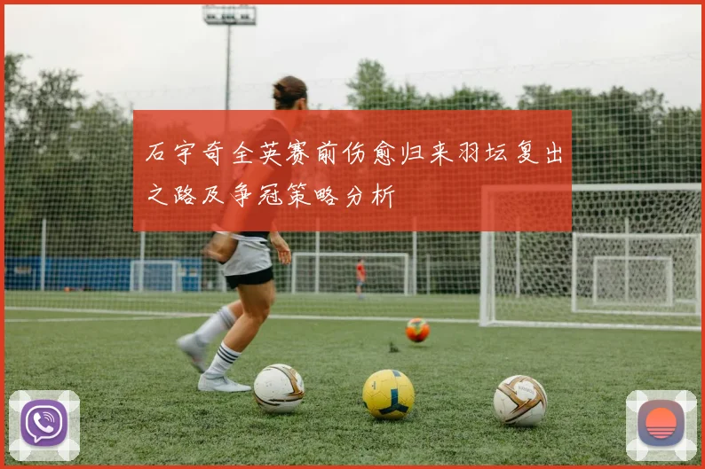 石宇奇全英赛前伤愈归来羽坛复出之路及争冠策略分析