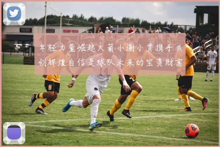 年轻力量崛起火箭小谢小贾携手共创辉煌自信是球队未来的宝贵财富