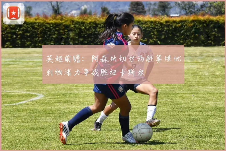 英超前瞻：阿森纳切尔西胜算堪忧利物浦力争战胜纽卡斯尔