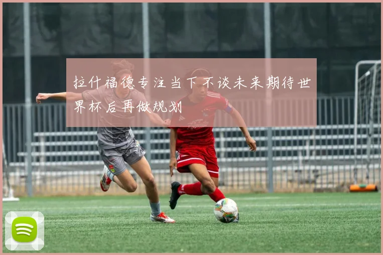 拉什福德专注当下不谈未来期待世界杯后再做规划