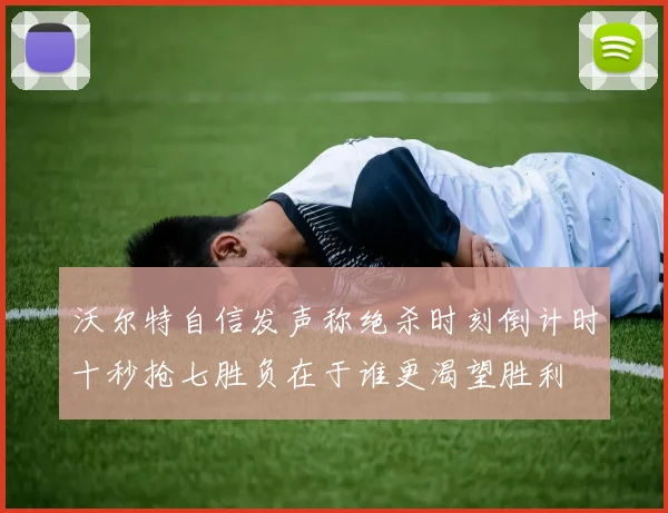 沃尔特自信发声称绝杀时刻倒计时十秒抢七胜负在于谁更渴望胜利