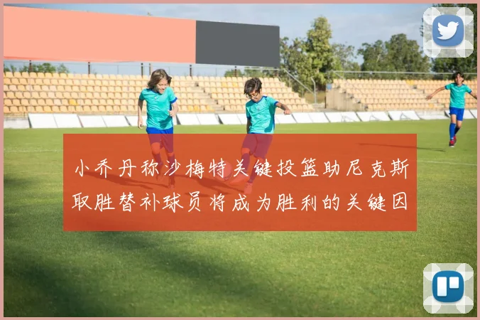 小乔丹称沙梅特关键投篮助尼克斯取胜替补球员将成为胜利的关键因素