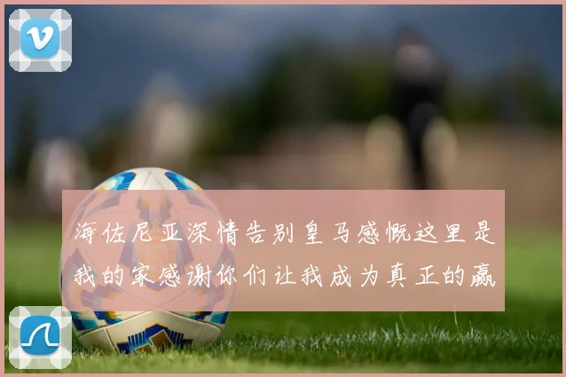 海佐尼亚深情告别皇马感慨这里是我的家感谢你们让我成为真正的赢家