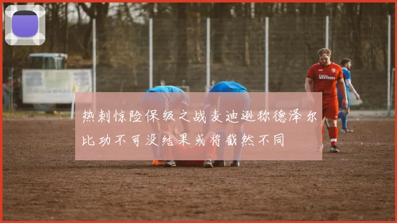 热刺惊险保级之战麦迪逊称德泽尔比功不可没结果或将截然不同