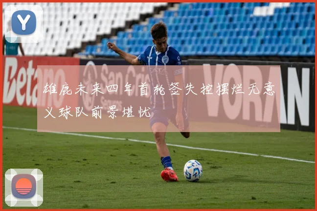 雄鹿未来四年首轮签失控摆烂无意义球队前景堪忧