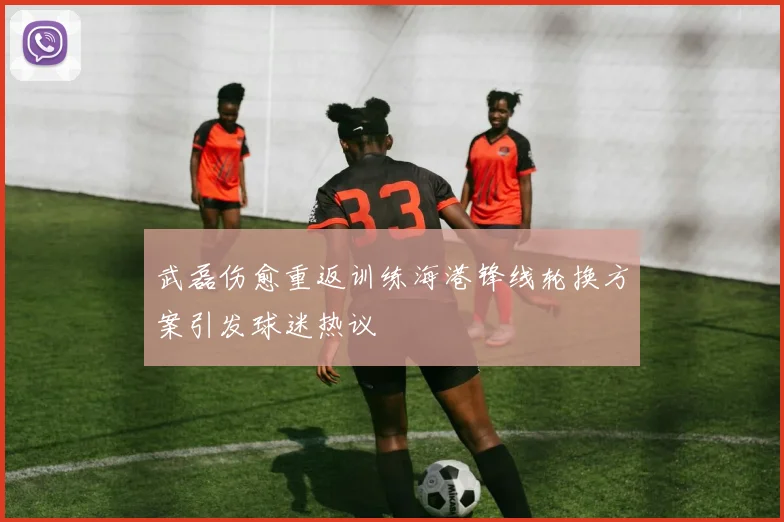 武磊伤愈重返训练海港锋线轮换方案引发球迷热议
