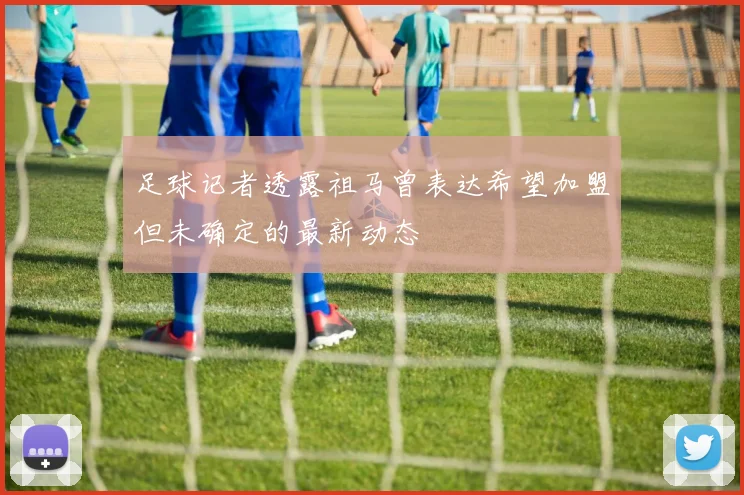 足球记者透露祖马曾表达希望加盟但未确定的最新动态