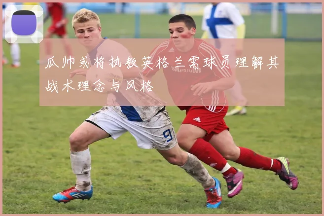 瓜帅或将执教英格兰需球员理解其战术理念与风格
