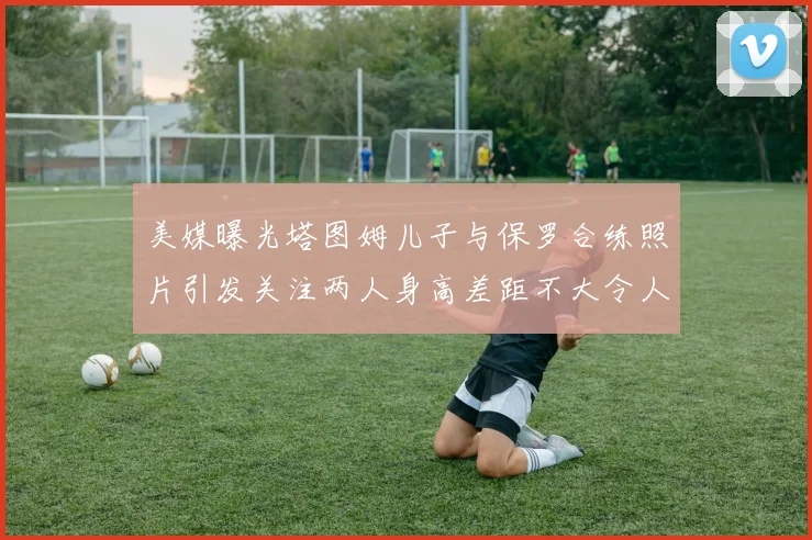 美媒曝光塔图姆儿子与保罗合练照片引发关注两人身高差距不大令人惊讶