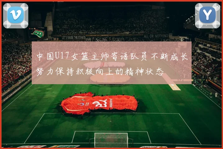 中国U17女篮主帅寄语队员不断成长努力保持积极向上的精神状态