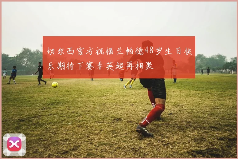 切尔西官方祝福兰帕德48岁生日快乐期待下赛季英超再相聚