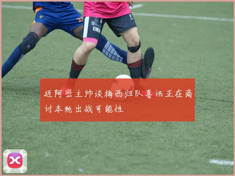 迈阿密主帅谈梅西归队喜讯正在商讨本轮出战可能性