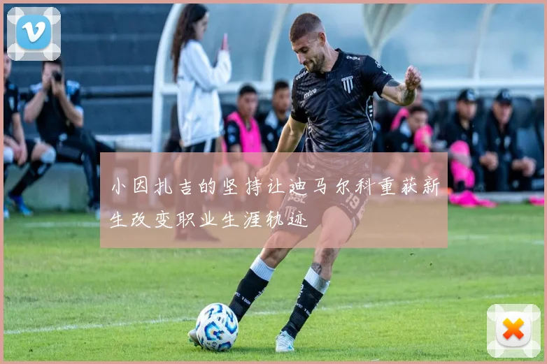 小因扎吉的坚持让迪马尔科重获新生改变职业生涯轨迹