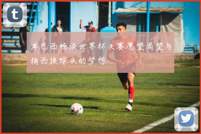 库巴西畅谈世界杯决赛愿望渴望与梅西换球衣的梦想