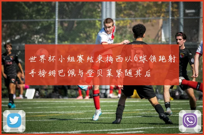 世界杯小组赛结束梅西以6球领跑射手榜姆巴佩与登贝莱紧随其后