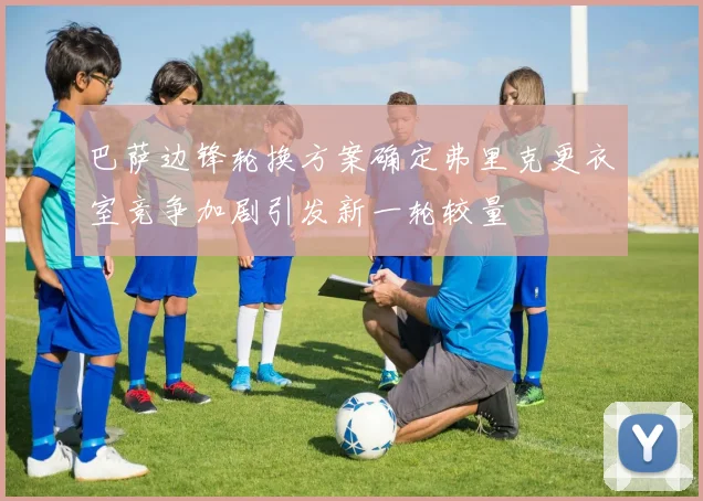 巴萨边锋轮换方案确定弗里克更衣室竞争加剧引发新一轮较量