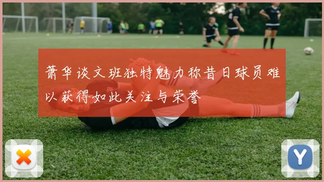 萧华谈文班独特魅力称昔日球员难以获得如此关注与荣誉