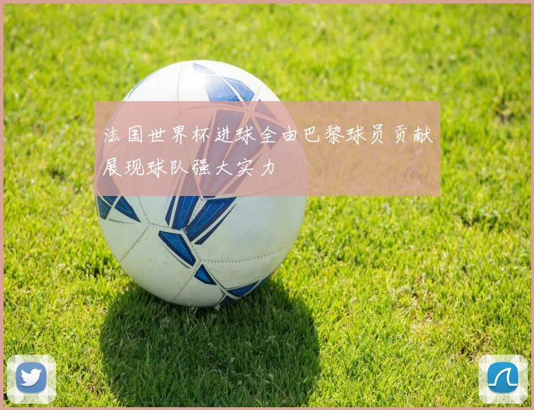 法国世界杯进球全由巴黎球员贡献展现球队强大实力
